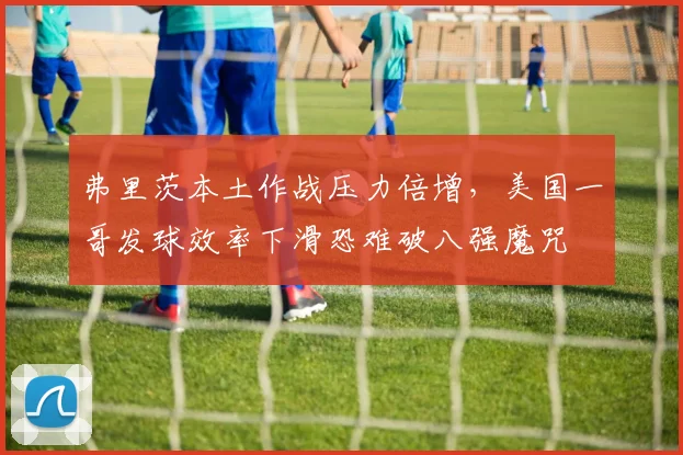 弗里茨本土作战压力倍增，美国一哥发球效率下滑恐难破八强魔咒