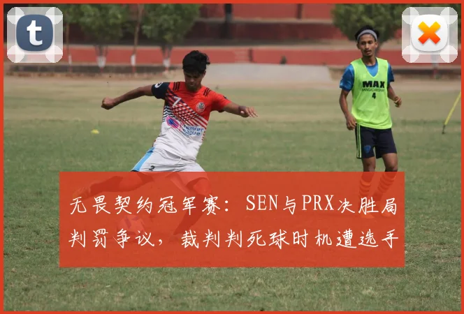 无畏契约冠军赛:SEN与PRX决胜局判罚争议,裁判判死球时机遭选手集体抗议
