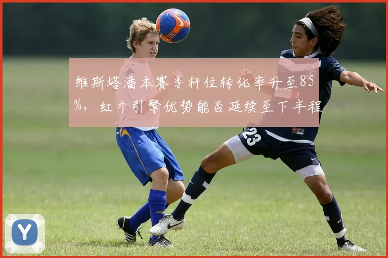 维斯塔潘本赛季杆位转化率升至85%,红牛引擎优势能否延续至下半程?
