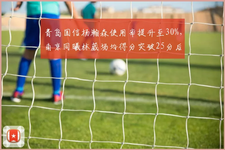 青岛国信杨瀚森使用率提升至30%，南京同曦林葳场均得分突破25分后效率下降