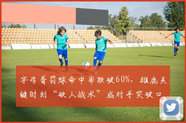字母哥罚球命中率跌破60%,雄鹿关键时刻“砍人战术”成对手突破口