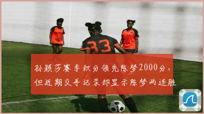 孙颖莎赛季积分领先陈梦2000分,但近期交手记录却显示陈梦两连胜?